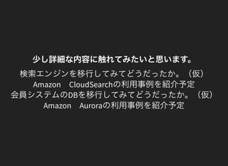 少し詳細な内容に触れてみたいと思います。
検索エンジンを移行してみてどうだったか。（仮）
Amazon CloudSearchの利用事例を紹介予定
会員システムのDBを移行してみてどうだったか。（仮）
Amazon Auroraの利用事例を紹介予定
 