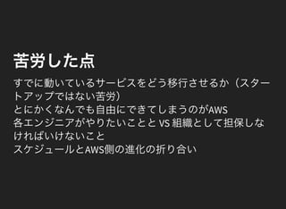 苦労した点
すでに動いているサービスをどう移行させるか（スター
トアップではない苦労）
とにかくなんでも自由にできてしまうのがAWS
各エンジニアがやりたいこととVS 組織として担保しな
ければいけないこと
スケジュールとAWS側の進化の折り合い
 