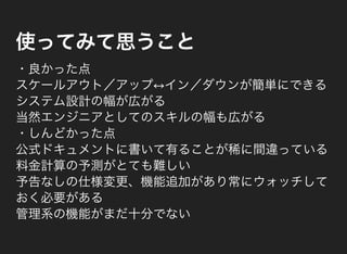 使ってみて思うこと
・良かった点
スケールアウト／アップ↔イン／ダウンが簡単にできる
システム設計の幅が広がる
当然エンジニアとしてのスキルの幅も広がる
・しんどかった点
公式ドキュメントに書いて有ることが稀に間違っている
料金計算の予測がとても難しい
予告なしの仕様変更、機能追加があり常にウォッチして
おく必要がある
管理系の機能がまだ十分でない
 