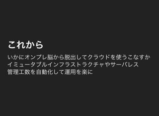 これから
いかにオンプレ脳から脱出してクラウドを使うこなすか
イミュータブルインフラストラクチャやサーバレス
管理工数を自動化して運用を楽に
 