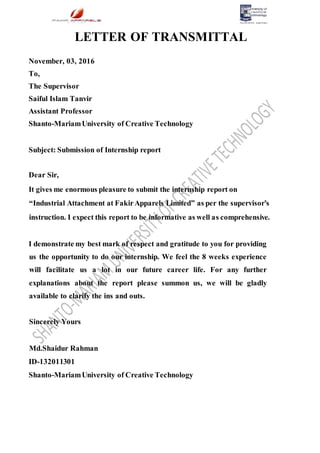 LETTER OF TRANSMITTAL
November, 03, 2016
To,
The Supervisor
Saiful Islam Tanvir
Assistant Professor
Shanto-MariamUniversity of Creative Technology
Subject: Submission of Internship report
Dear Sir,
It gives me enormous pleasure to submit the internship report on
“Industrial Attachment at FakirApparels Limited” as per the supervisor’s
instruction. I expect this report to be informative as well as comprehensive.
I demonstrate my best mark of respect and gratitude to you for providing
us the opportunity to do our internship. We feel the 8 weeks experience
will facilitate us a lot in our future career life. For any further
explanations about the report please summon us, we will be gladly
available to clarify the ins and outs.
Sincerely Yours
Md.Shaidur Rahman
ID-132011301
Shanto-MariamUniversity of Creative Technology
 