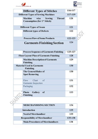Different Types of Stitches 116-117
Different Types of Sewing Machines 117-119
Machine wise Sewing Thread
Consumption (for 1st
Stitch)
120
Different Types of Seam 121
Different types of Defects 122
ProcessFlow ofSome Products 122-123
Garments FinishingSection 124
ProcessSequence ofGarments Finishing 125-127
FloorLayout Plan of Garments Finishing 128
Machine Descriptionof Garments
Finishing
129
Material Used in Garments
Finishing
130
The GeneralRules of
Spot Removing
130
Flow Chart of
Garments Inspection
131
Packaging 132
Photo Gallery of
Finishing
133
MERCHANDISING SECTION 134
Introduction 135
Needof Merchandiser 135
Responsibility of Merchandiser 135-138
Main Procedures ofMerchandisers 138
 