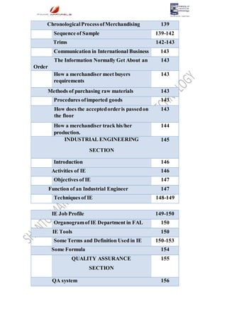 ChronologicalProcessofMerchandising 139
Sequence of Sample 139-142
Trims 142-143
Communication in International Business 143
The Information Normally Get About an
Order
143
How a merchandiser meet buyers
requirements
143
Methods of purchasing raw materials 143
Procedures ofimported goods 143
How does the acceptedorderis passedon
the floor
143
How a merchandiser track his/her
production.
144
INDUSTRIAL ENGINEERING
SECTION
145
Introduction 146
Activities of IE 146
Objectives of IE 147
Function of an Industrial Engineer 147
Techniques of IE 148-149
IE Job Profile 149-150
Organogramof IE Department in FAL 150
IE Tools 150
Some Terms and Definition Used in IE 150-153
Some Formula 154
QUALITY ASSURANCE
SECTION
155
QA system 156
 