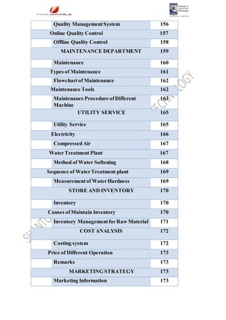 Quality ManagementSystem 156
Online Quality Control 157
Offline Quality Control 158
MAINTENANCE DEPARTMENT 159
Maintenance 160
Types of Maintenance 161
Flowchartof Maintenance 162
Maintenance Tools 162
Maintenance Procedure ofDifferent
Machine
163
UTILITY SERVICE 165
Utility Service 165
Electricity 166
CompressedAir 167
WaterTreatment Plant 167
Method of Water Softening 168
Sequence of WaterTreatment plant 169
Measurementof WaterHardness 169
STORE AND INVENTORY 170
Inventory 170
Causes ofMaintain Inventory 170
Inventory ManagementforRaw Material 171
COST ANALYSIS 172
Costing system 172
Price of Different Operation 173
Remarks 173
MARKETING STRATEGY 173
Marketing Information 173
 