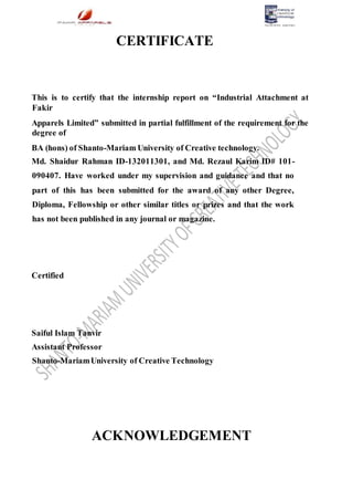 CERTIFICATE
This is to certify that the internship report on “Industrial Attachment at
Fakir
Apparels Limited” submitted in partial fulfillment of the requirement for the
degree of
BA (hons) of Shanto-Mariam University of Creative technology.
Md. Shaidur Rahman ID-132011301, and Md. Rezaul Karim ID# 101-
090407. Have worked under my supervision and guidance and that no
part of this has been submitted for the award of any other Degree,
Diploma, Fellowship or other similar titles or prizes and that the work
has not been published in any journal or magazine.
Certified
Saiful Islam Tanvir
Assistant Professor
Shanto-MariamUniversity of Creative Technology
ACKNOWLEDGEMENT
 