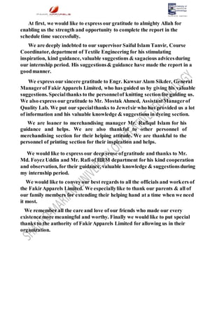 At first, we would like to express our gratitude to almighty Allah for
enabling us the strength and opportunity to complete the report in the
schedule time successfully.
We are deeply indebted to our supervisor Saiful Islam Tanvir, Course
Coordinator, department of Textile Engineering for his stimulating
inspiration, kind guidance, valuable suggestions & sagacious advicesduring
our internship period. His suggestions& guidance have made the report in a
goodmanner.
We express our sincere gratitude to Engr. KawsarAlam Sikder, General
Managerof FakirApparels Limited, who has guided us by giving his valuable
suggestions. Specialthanks to the personnelof knitting sectionfor guiding us.
We also express our gratitude to Mr. Mostak Ahmed, AssistantManagerof
Quality Lab. We put our specialthanks to Jewelsir who has provided us a lot
of information and his valuable knowledge & suggestions in dyeing section.
We are loaner to merchandising manager Mr. Rafiqul Islam for his
guidance and helps. We are also thankful to other personnel of
merchandising section for their helping attitude. We are thankful to the
personnel of printing section for their inspiration and helps.
We would like to express our deep sense ofgratitude and thanks to Mr.
Md. Foyez Uddin and Mr. Rafi of HRM department for his kind cooperation
and observation, for their guidance, valuable knowledge & suggestionsduring
my internship period.
We would like to conveyour best regards to all the officials and workers of
the FakirApparels Limited. We especiallylike to thank our parents & all of
our family members for extending their helping hand at a time when we need
it most.
We remember all the care and love of our friends who made our every
existence more meaningful and worthy. Finally we would like to put special
thanks to the authority of FakirApparels Limited for allowing us in their
organization.
 