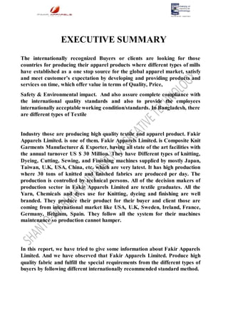 EXECUTIVE SUMMARY
The internationally recognized Buyers or clients are looking for those
countries for producing their apparel products where different types of mills
have established as a one stop source for the global apparel market, satisfy
and meet customer’s expectation by developing and providing products and
services on time, which offer value in terms of Quality, Price,
Safety & Environmental impact. And also assure complete compliance with
the international quality standards and also to provide the employees
internationally acceptable working condition/standards. In Bangladesh, there
are different types of Textile
Industry those are producing high quality textile and apparel product. Fakir
Apparels Limited. is one of them. Fakir Apparels Limited. is Composite Knit
Garments Manufacturer & Exporter, having all state of the art facilities with
the annual turnover US $ 30 Million. They have Different types of knitting,
Dyeing, Cutting, Sewing, and Finishing machines supplied by mostly Japan,
Taiwan, U.K, USA, China, etc. which are very latest. It has high production
where 30 tons of knitted and finished fabrics are produced per day. The
production is controlled by technical persons. All of the decision makers of
production sector in Fakir Apparels Limited are textile graduates. All the
Yarn, Chemicals and dyes use for Knitting, dyeing and finishing are well
branded. They produce their product for their buyer and client those are
coming from international market like USA, U.K, Sweden, Ireland, France,
Germany, Belgium, Spain. They follow all the system for their machines
maintenance so production cannot hamper.
In this report, we have tried to give some information about Fakir Apparels
Limited. And we have observed that Fakir Apparels Limited. Produce high
quality fabric and fulfill the special requirements from the different types of
buyers by following different internationally recommended standard method.
 