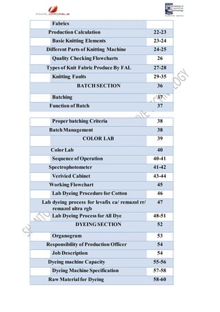 Fabrics
Production Calculation 22-23
Basic Knitting Elements 23-24
Different Parts of Knitting Machine 24-25
Quality Checking Flowcharts 26
Types of Knit Fabric Produce By FAL 27-28
Knitting Faults 29-35
BATCH SECTION 36
Batching 37
Function of Batch 37
Proper batching Criteria 38
BatchManagement 38
COLOR LAB 39
ColorLab 40
Sequence of Operation 40-41
Spectrophotometer 41-42
Verivied Cabinet 43-44
Working Flowchart 45
Lab Dyeing Procedure for Cotton 46
Lab dyeing process for levafix ca/ remazol rr/
remazol ultra rgb
47
Lab Dyeing Process forAll Dye 48-51
DYEING SECTION 52
Organogram 53
Responsibility of Production Officer 54
Job Description 54
Dyeing machine Capacity 55-56
Dyeing Machine Specification 57-58
Raw Materialfor Dyeing 58-60
 