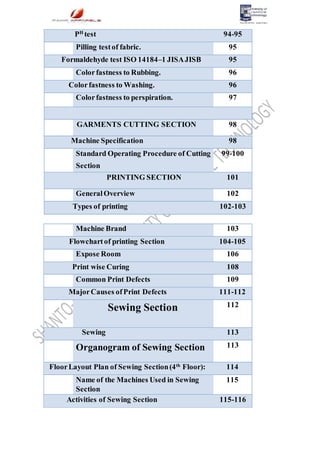 PH
test 94-95
Pilling testof fabric. 95
Formaldehyde test ISO 14184–1 JISAJISB 95
Colorfastness to Rubbing. 96
Colorfastness to Washing. 96
Colorfastness to perspiration. 97
GARMENTS CUTTING SECTION 98
Machine Specification 98
Standard Operating Procedure of Cutting
Section
99-100
PRINTING SECTION 101
GeneralOverview 102
Types of printing 102-103
Machine Brand 103
Flowchartof printing Section 104-105
Expose Room 106
Print wise Curing 108
Common Print Defects 109
MajorCauses ofPrint Defects 111-112
Sewing Section 112
Sewing 113
Organogram of Sewing Section 113
FloorLayout Plan of Sewing Section(4th
Floor): 114
Name of the Machines Used in Sewing
Section
115
Activities of Sewing Section 115-116
 