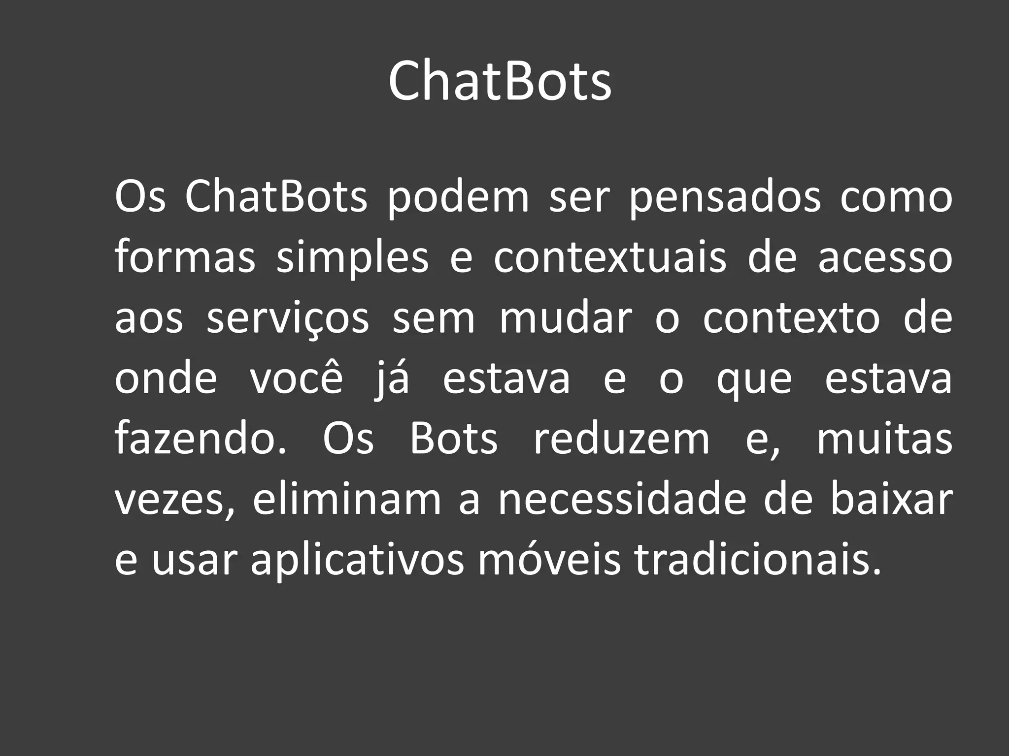 ChatBots
Os ChatBots podem ser pensados como
formas simples e contextuais de acesso
aos serviços sem mudar o contexto de
onde você já estava e o que estava
fazendo. Os Bots reduzem e, muitas
vezes, eliminam a necessidade de baixar
e usar aplicativos móveis tradicionais.
 