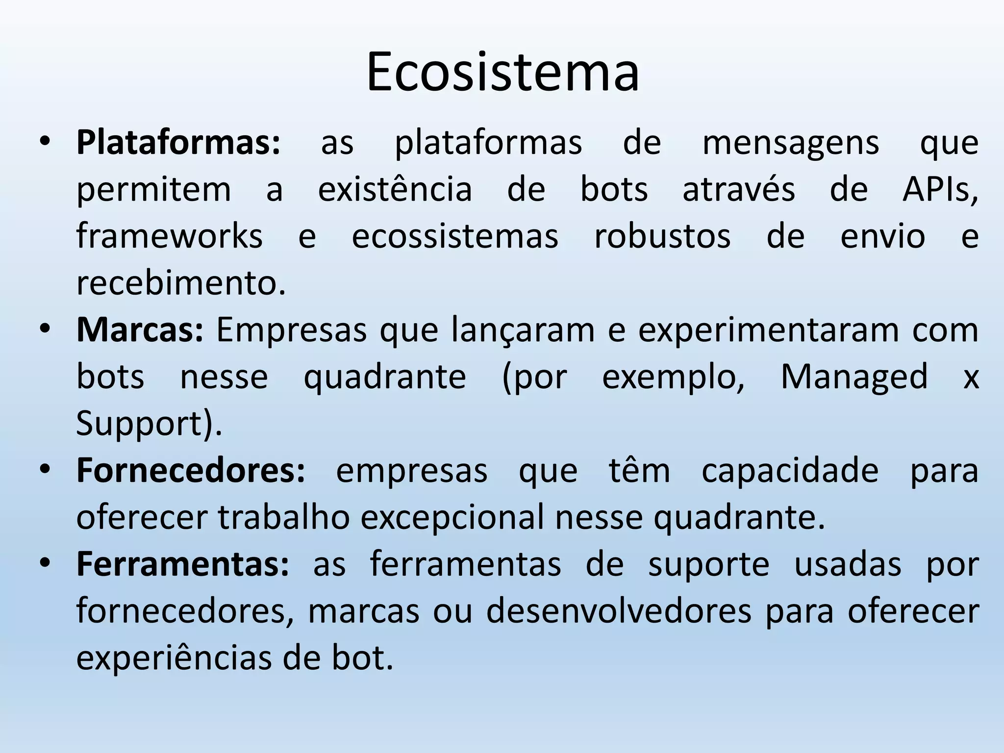 Ecosistema
• Plataformas: as plataformas de mensagens que
permitem a existência de bots através de APIs,
frameworks e ecossistemas robustos de envio e
recebimento.
• Marcas: Empresas que lançaram e experimentaram com
bots nesse quadrante (por exemplo, Managed x
Support).
• Fornecedores: empresas que têm capacidade para
oferecer trabalho excepcional nesse quadrante.
• Ferramentas: as ferramentas de suporte usadas por
fornecedores, marcas ou desenvolvedores para oferecer
experiências de bot.
 