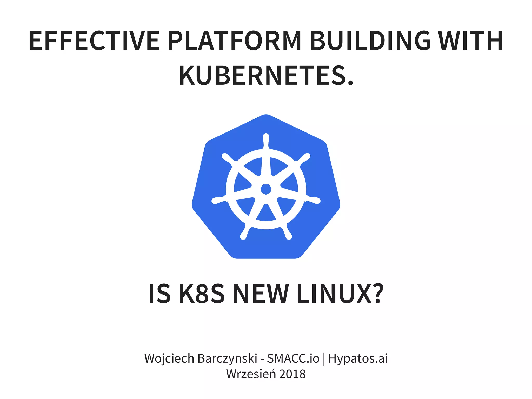 EFFECTIVE PLATFORM BUILDING WITH
KUBERNETES.
IS K8S NEW LINUX?
Wojciech Barczynski - SMACC.io | Hypatos.ai
Wrzesień 2018
 