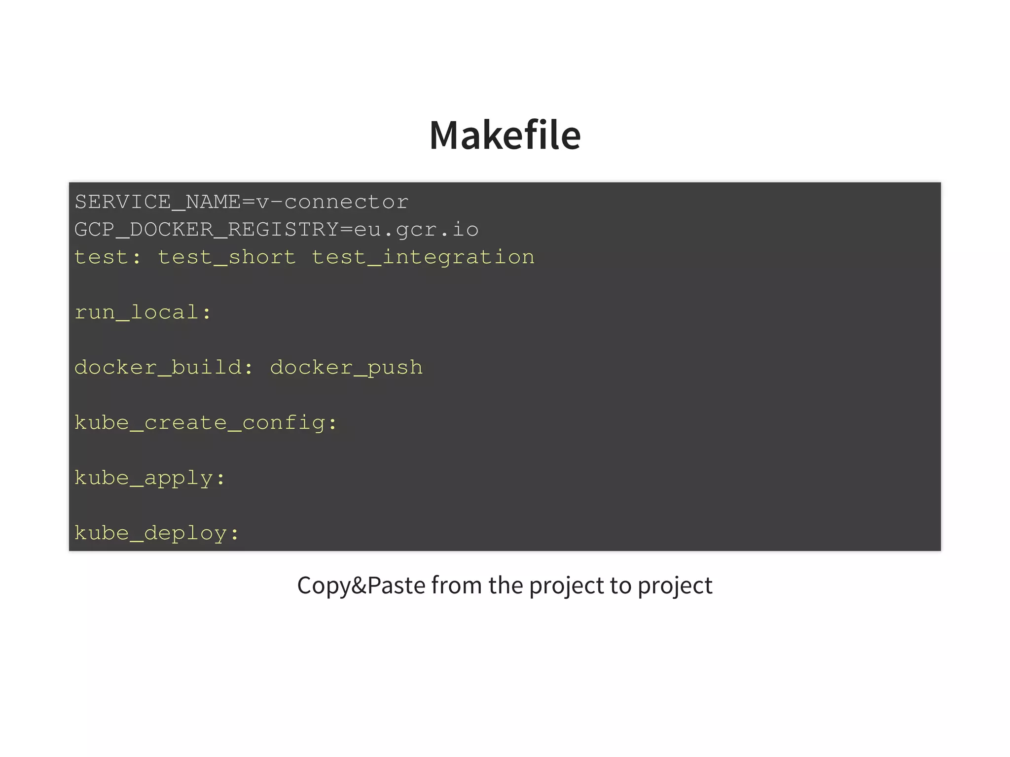 Makefile
Copy&Paste from the project to project
SERVICE_NAME=v-connector
GCP_DOCKER_REGISTRY=eu.gcr.io
test: test_short test_integration
run_local:
docker_build: docker_push
kube_create_config:
kube_apply:
kube_deploy:
 