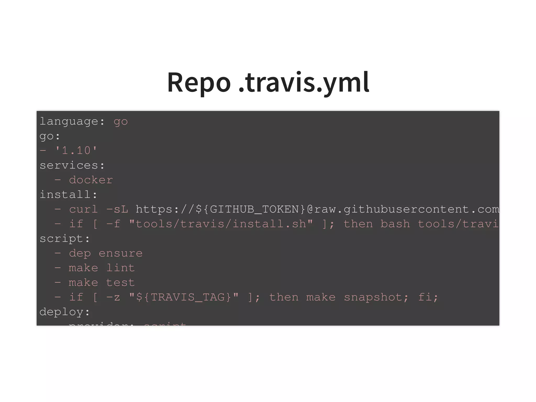 Repo .travis.yml
language: go
go:
- '1.10'
services:
- docker
install:
- curl -sL https://${GITHUB_TOKEN}@raw.githubusercontent.com
- if [ -f "tools/travis/install.sh" ]; then bash tools/travi
script:
- dep ensure
- make lint
- make test
- if [ -z "${TRAVIS_TAG}" ]; then make snapshot; fi;
deploy:
provider: script
 