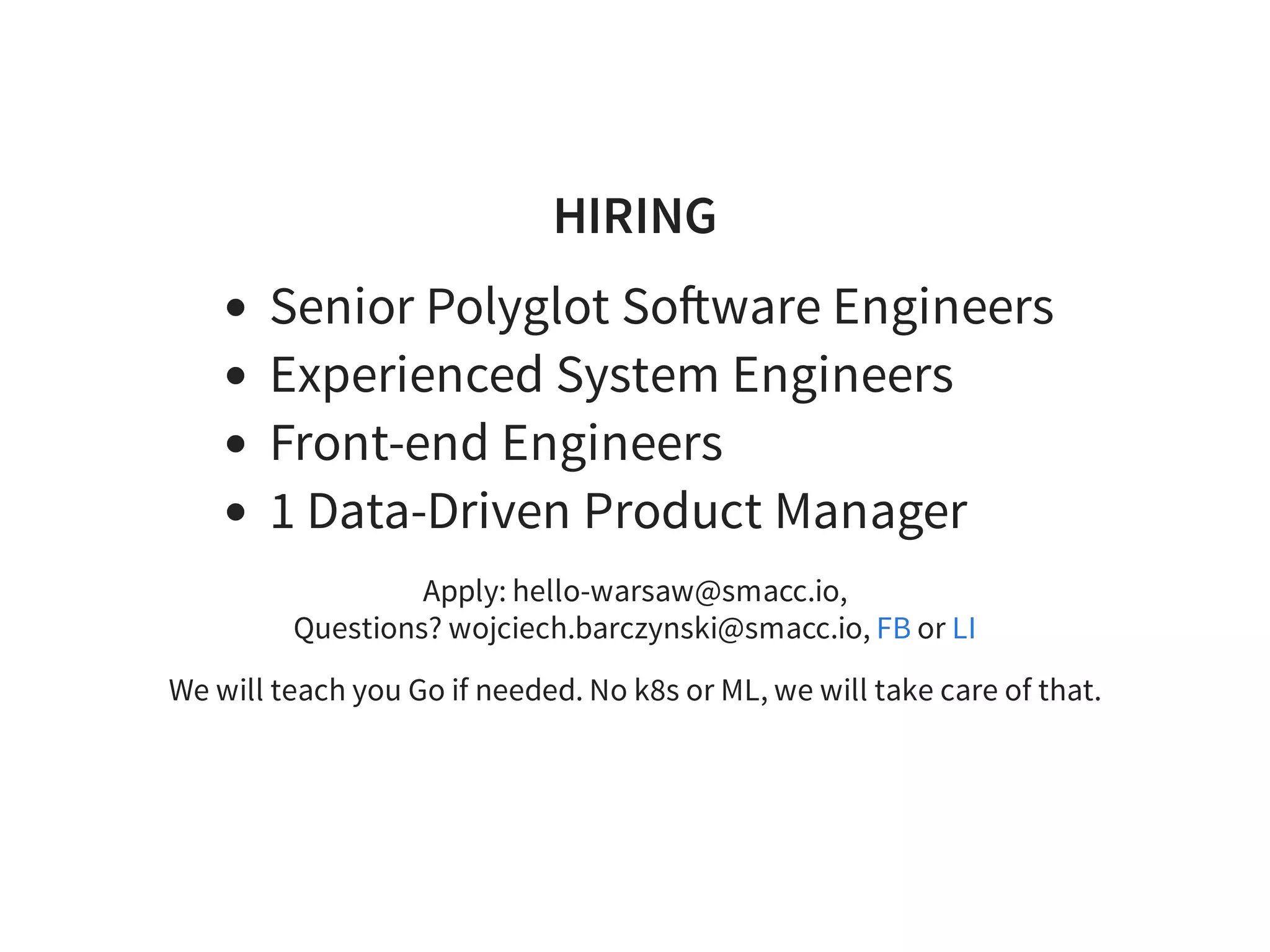 HIRING
Senior Polyglot So ware Engineers
Experienced System Engineers
Front-end Engineers
1 Data-Driven Product Manager
Apply: hello-warsaw@smacc.io,
Questions? wojciech.barczynski@smacc.io, or
We will teach you Go if needed. No k8s or ML, we will take care of that.
FB LI
 