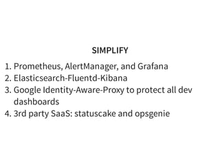 SIMPLIFY
1. Prometheus, AlertManager, and Grafana
2. Elasticsearch-Fluentd-Kibana
3. Google Identity-Aware-Proxy to protect all dev
dashboards
4. 3rd party SaaS: statuscake and opsgenie
 