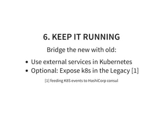 6. KEEP IT RUNNING
Bridge the new with old:
Use external services in Kubernetes
Optional: Expose k8s in the Legacy [1]
[1] feeding K8S events to HashiCorp consul
 