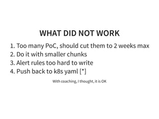 WHAT DID NOT WORK
1. Too many PoC, should cut them to 2 weeks max
2. Do it with smaller chunks
3. Alert rules too hard to write
4. Push back to k8s yaml [*]
With coaching, I thought, it is OK
 