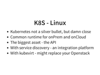 K8S - Linux
Kubernetes not a silver bullet, but damn close
Common runtime for onPrem and onCloud
The biggest asset - the API
With service discovery - an integration platform
With kubevirt - might replace your Openstack
 