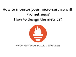 How to monitor your micro-service with
Prometheus?
How to design the metrics?
WOJCIECH BARCZYŃSKI - SMACC.IO | 2 OCTOBER 2018
 
