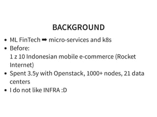BACKGROUND
ML FinTech ➡ micro-services and k8s
Before:
1 z 10 Indonesian mobile e-commerce (Rocket
Internet)
Spent 3.5y with Openstack, 1000+ nodes, 21 data
centers
I do not like INFRA :D
 