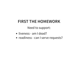 FIRST THE HOMEWORK
Need to support:
liveness - am I dead?
readiness - can I serve requests?
 