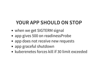 YOUR APP SHOULD ON STOP
when we get SIGTERM signal
app gives 500 on readinessProbe
app does not receive new requests
app graceful shutdown
kuberenetes forces kill if 30 limit exceeded
 
