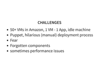 CHALLENGES
50+ VMs in Amazon, 1 VM - 1 App, idle machine
Puppet, hilarious (manual) deployment process
Fear
Forgotten components
sometimes performance issues
 