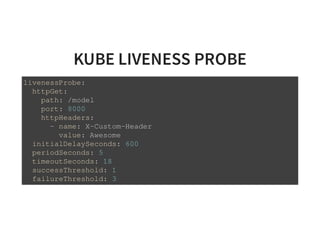 KUBE LIVENESS PROBE
livenessProbe:
httpGet:
path: /model
port: 8000
httpHeaders:
- name: X-Custom-Header
value: Awesome
initialDelaySeconds: 600
periodSeconds: 5
timeoutSeconds: 18
successThreshold: 1
failureThreshold: 3
 