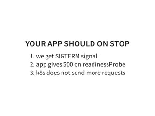 YOUR APP SHOULD ON STOP
1. we get SIGTERM signal
2. app gives 500 on readinessProbe
3. k8s does not send more requests
 