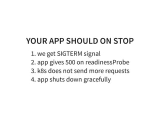 YOUR APP SHOULD ON STOP
1. we get SIGTERM signal
2. app gives 500 on readinessProbe
3. k8s does not send more requests
4. app shuts down gracefully
 