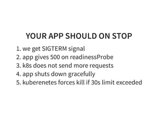 YOUR APP SHOULD ON STOP
1. we get SIGTERM signal
2. app gives 500 on readinessProbe
3. k8s does not send more requests
4. app shuts down gracefully
5. kuberenetes forces kill if 30s limit exceeded
 