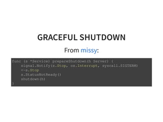 GRACEFUL SHUTDOWN
From :missy
func (s *Service) prepareShutdown(h Server) {
signal.Notify(s.Stop, os.Interrupt, syscall.SIGTERM)
<-s.Stop
s.StatusNotReady()
shutdown(h)
}
 