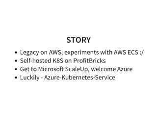 STORY
Legacy on AWS, experiments with AWS ECS :/
Self-hosted K8S on ProfitBricks
Get to Microso ScaleUp, welcome Azure
Luckily - Azure-Kubernetes-Service
 