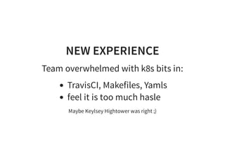 NEW EXPERIENCE
Team overwhelmed with k8s bits in:
TravisCI, Makefiles, Yamls
feel it is too much hasle
Maybe Keylsey Hightower was right ;)
 
