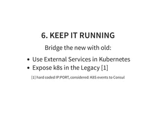 6. KEEP IT RUNNING
Bridge the new with old:
Use External Services in Kubernetes
Expose k8s in the Legacy [1]
[1] hard coded IP:PORT, considered: K8S events to Consul
 