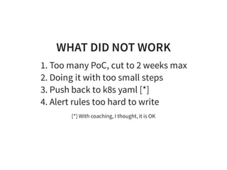 WHAT DID NOT WORK
1. Too many PoC, cut to 2 weeks max
2. Doing it with too small steps
3. Push back to k8s yaml [*]
4. Alert rules too hard to write
[*] With coaching, I thought, it is OK
 