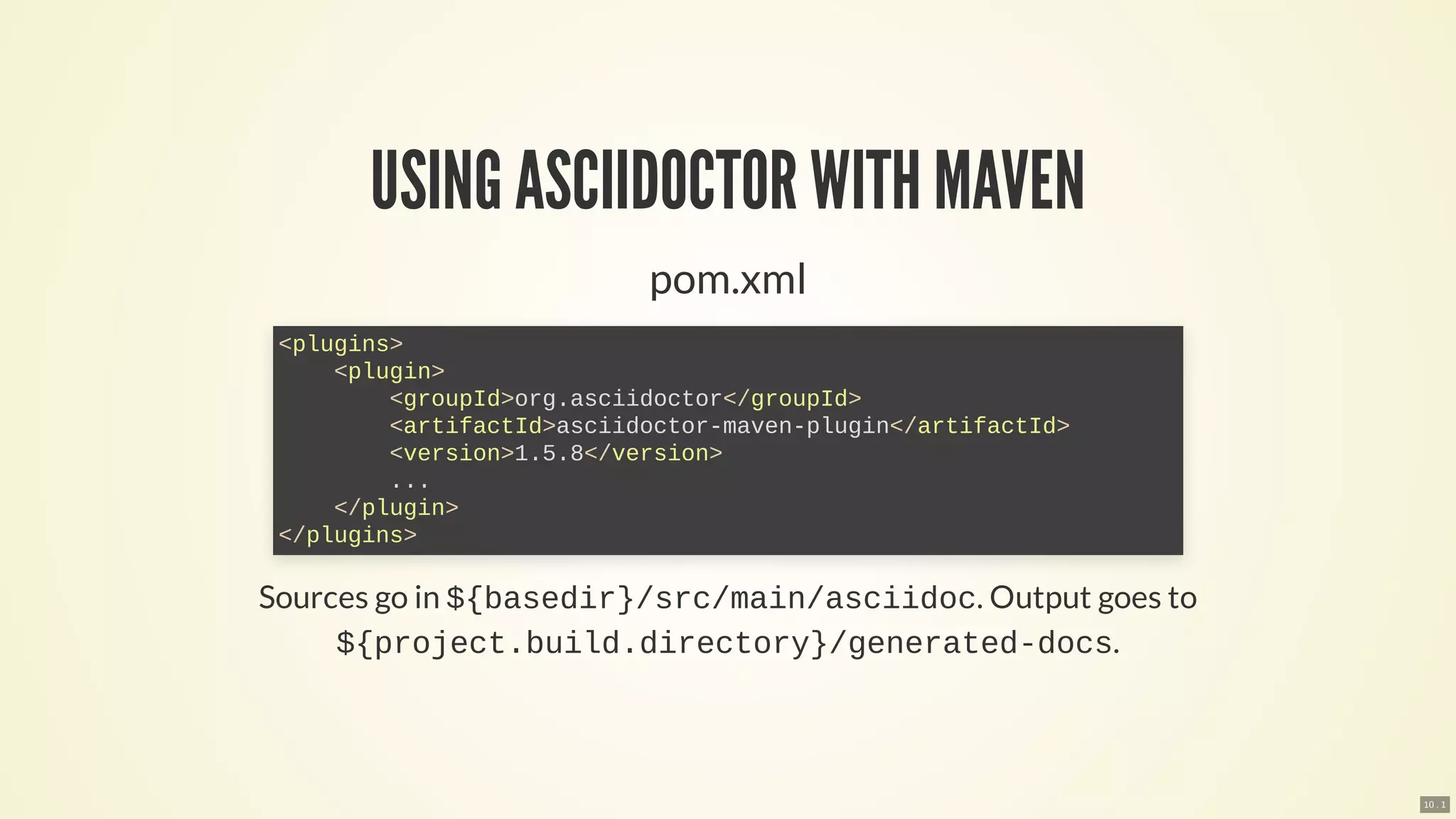 USING ASCIIDOCTOR WITH MAVEN
pom.xml
Sources go in ${basedir}/src/main/asciidoc. Output goes to
${project.build.directory}/generated-docs.
<plugins>
<plugin>
<groupId>org.asciidoctor</groupId>
<artifactId>asciidoctor-maven-plugin</artifactId>
<version>1.5.8</version>
...
</plugin>
</plugins>
10 . 1
 