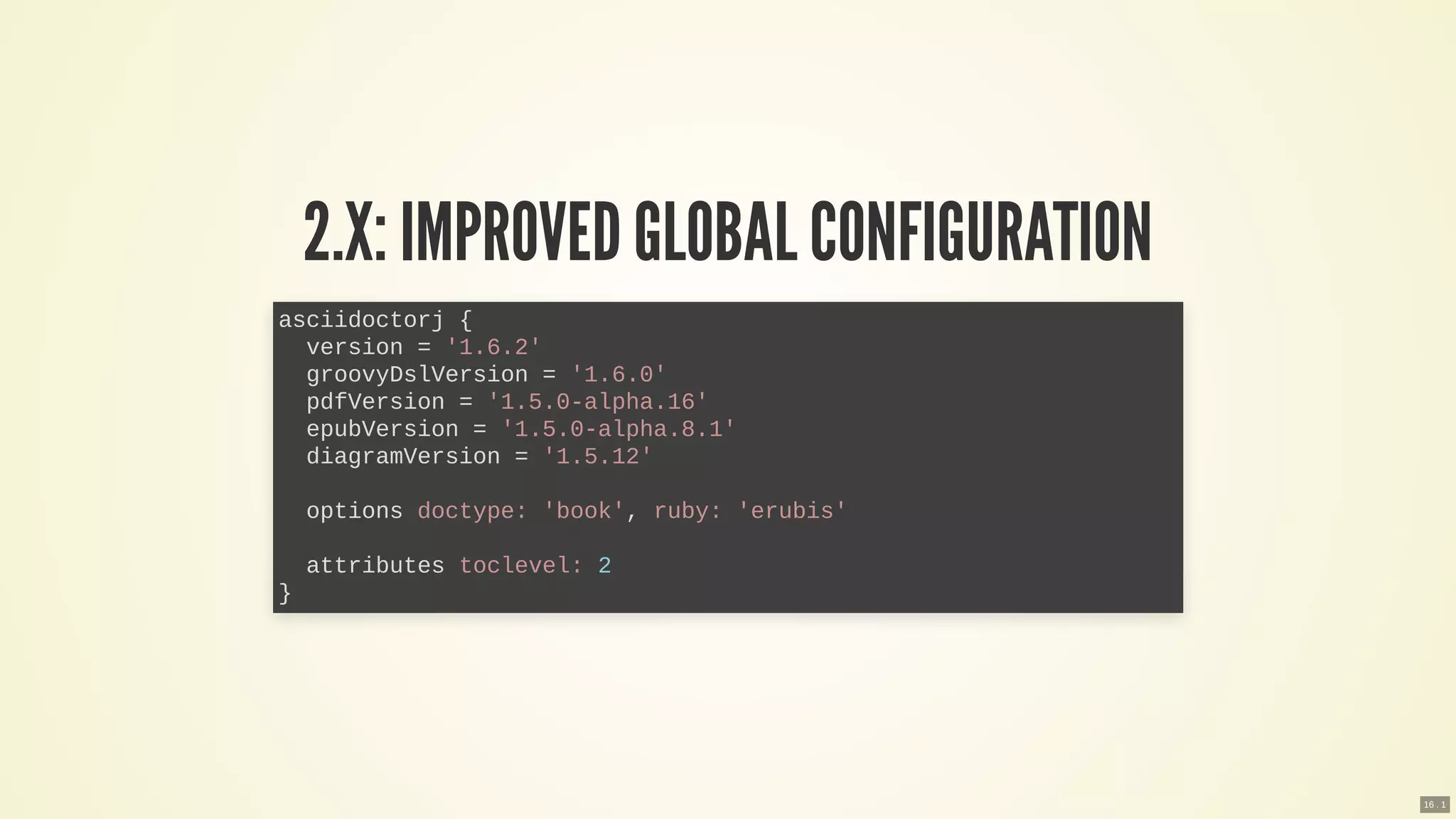 2.X: IMPROVEDGLOBAL CONFIGURATION
asciidoctorj {
version = '1.6.2'
groovyDslVersion = '1.6.0'
pdfVersion = '1.5.0-alpha.16'
epubVersion = '1.5.0-alpha.8.1'
diagramVersion = '1.5.12'
options doctype: 'book', ruby: 'erubis'
attributes toclevel: 2
}
16 . 1
 