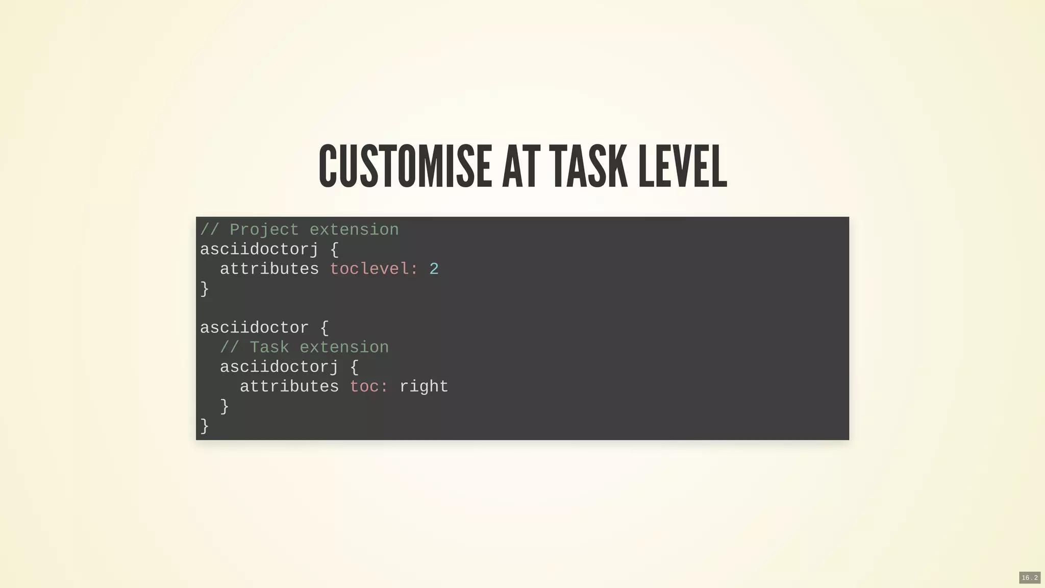CUSTOMISE ATTASK LEVEL
// Project extension
asciidoctorj {
attributes toclevel: 2
}
asciidoctor {
// Task extension
asciidoctorj {
attributes toc: right
}
}
16 . 2
 
