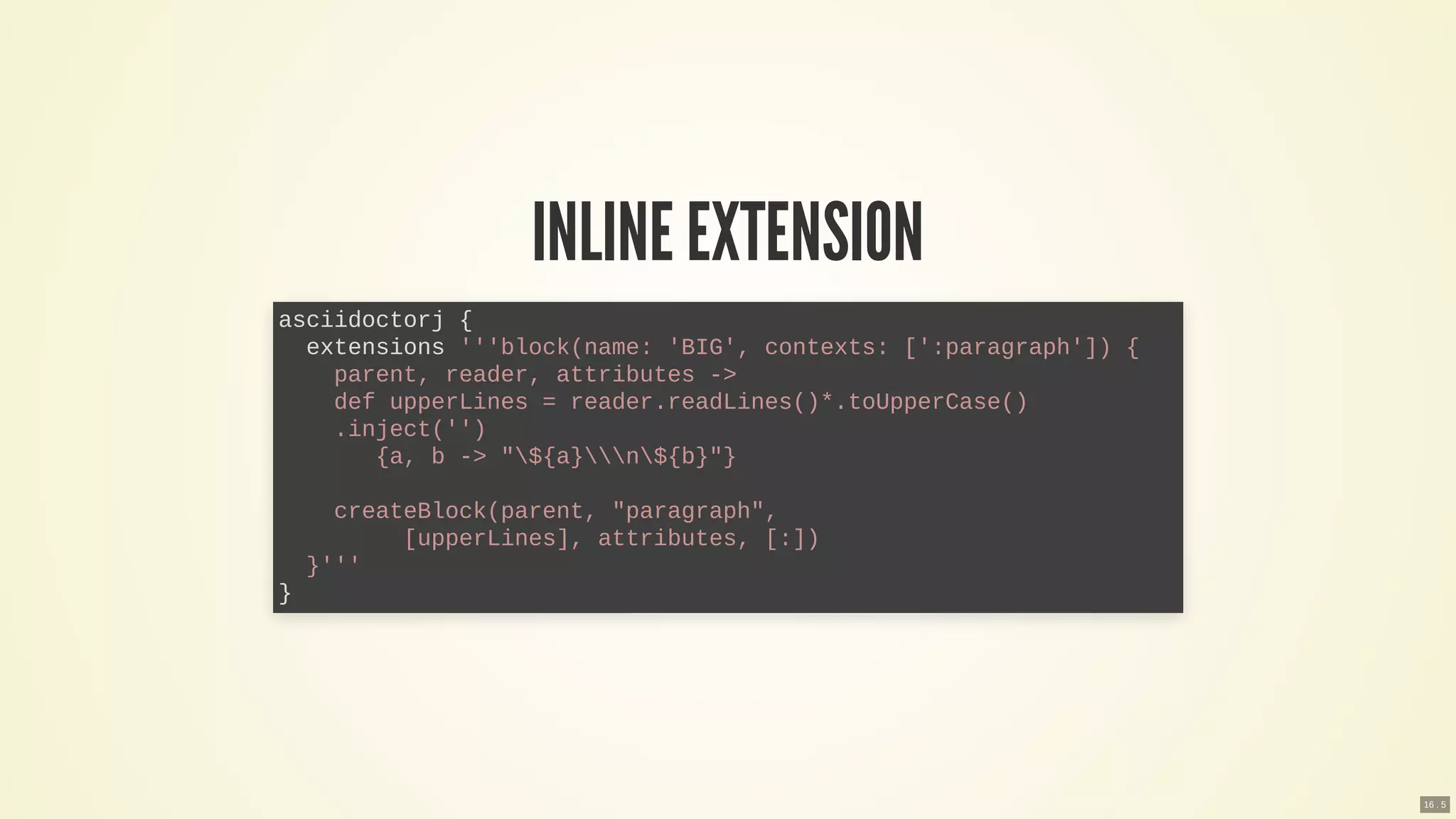 INLINE EXTENSION
asciidoctorj {
extensions '''block(name: 'BIG', contexts: [':paragraph']) {
parent, reader, attributes ->
def upperLines = reader.readLines()*.toUpperCase()
.inject('')
{a, b -> "${a}n${b}"}
createBlock(parent, "paragraph",
[upperLines], attributes, [:])
}'''
}
16 . 5
 