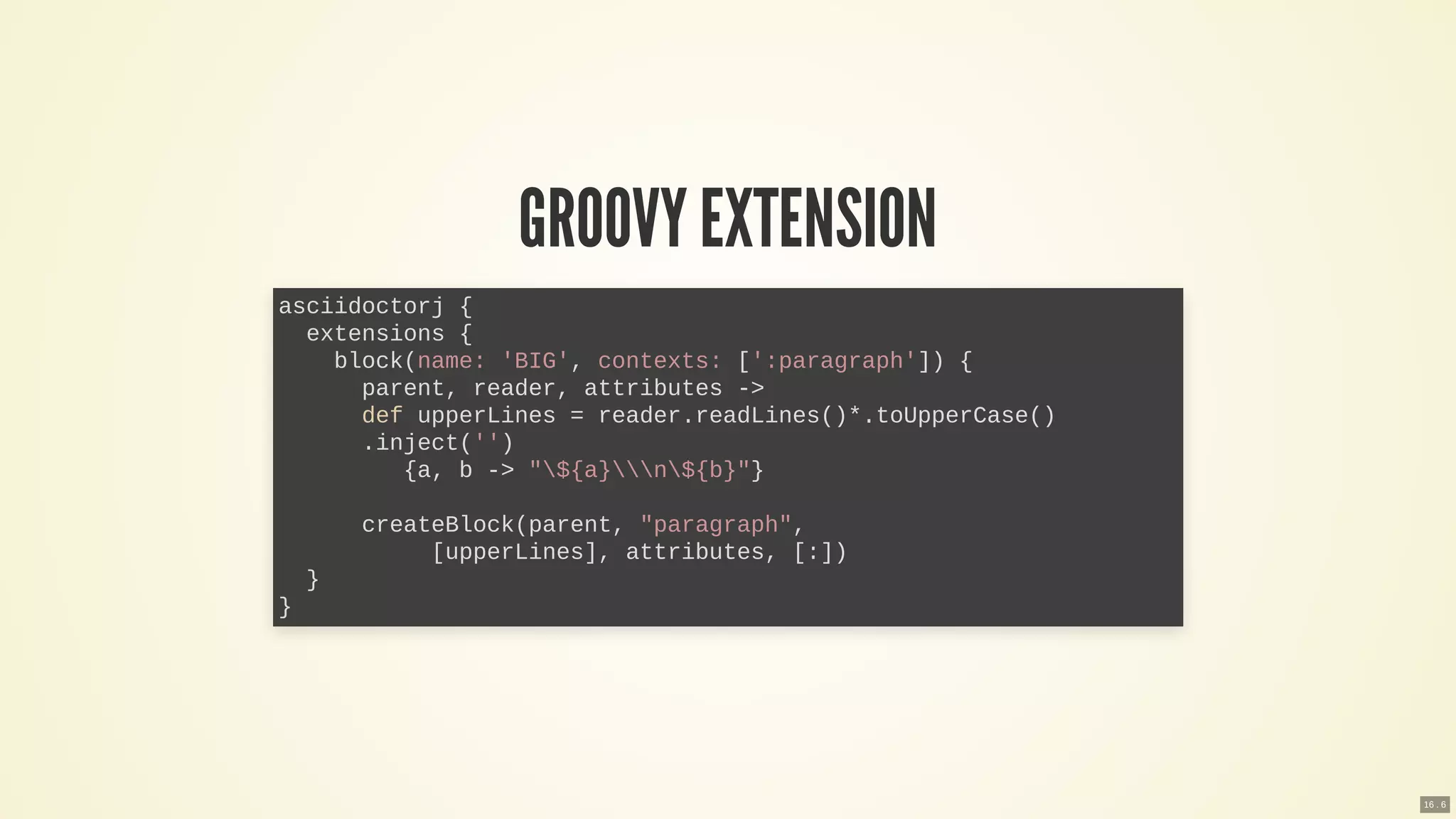 GROOVY EXTENSION
asciidoctorj {
extensions {
block(name: 'BIG', contexts: [':paragraph']) {
parent, reader, attributes ->
def upperLines = reader.readLines()*.toUpperCase()
.inject('')
{a, b -> "${a}n${b}"}
createBlock(parent, "paragraph",
[upperLines], attributes, [:])
}
}
16 . 6
 