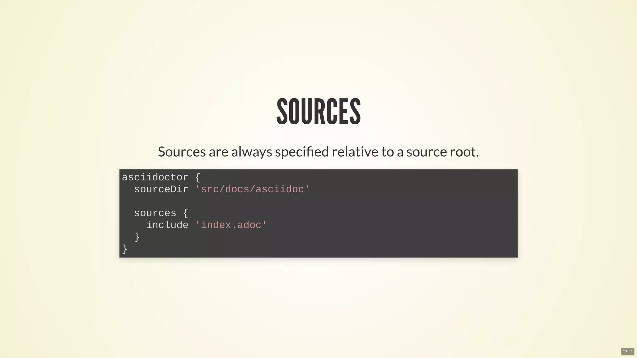 SOURCES
Sources are always speci ed relative to a source root.
asciidoctor {
sourceDir 'src/docs/asciidoc'
sources {
include 'index.adoc'
}
}
17 . 2
 