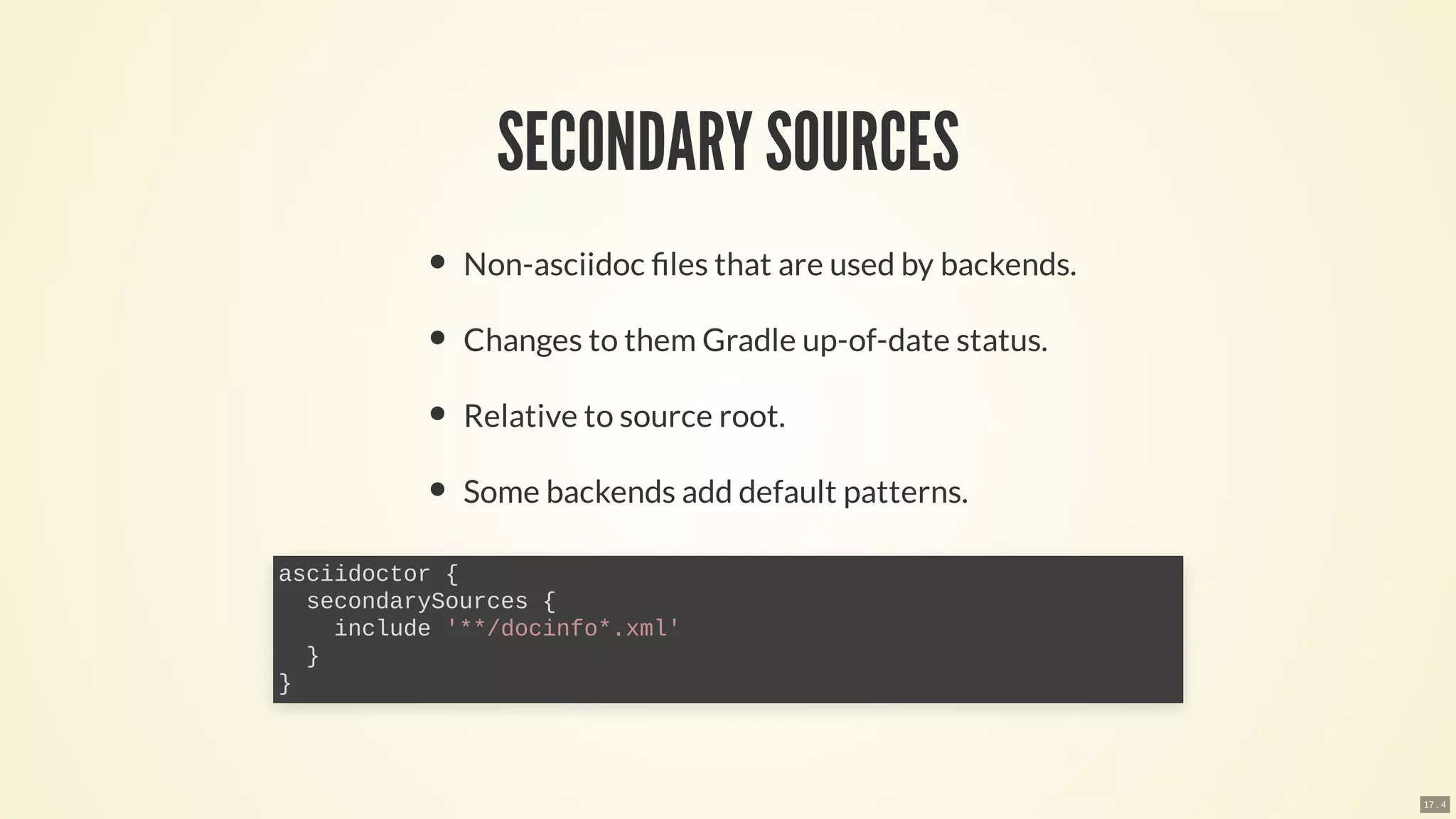 SECONDARY SOURCES
Non-asciidoc les that are used by backends.
Changes to them Gradle up-of-date status.
Relative to source root.
Some backends add default patterns.
asciidoctor {
secondarySources {
include '**/docinfo*.xml'
}
}
17 . 4
 