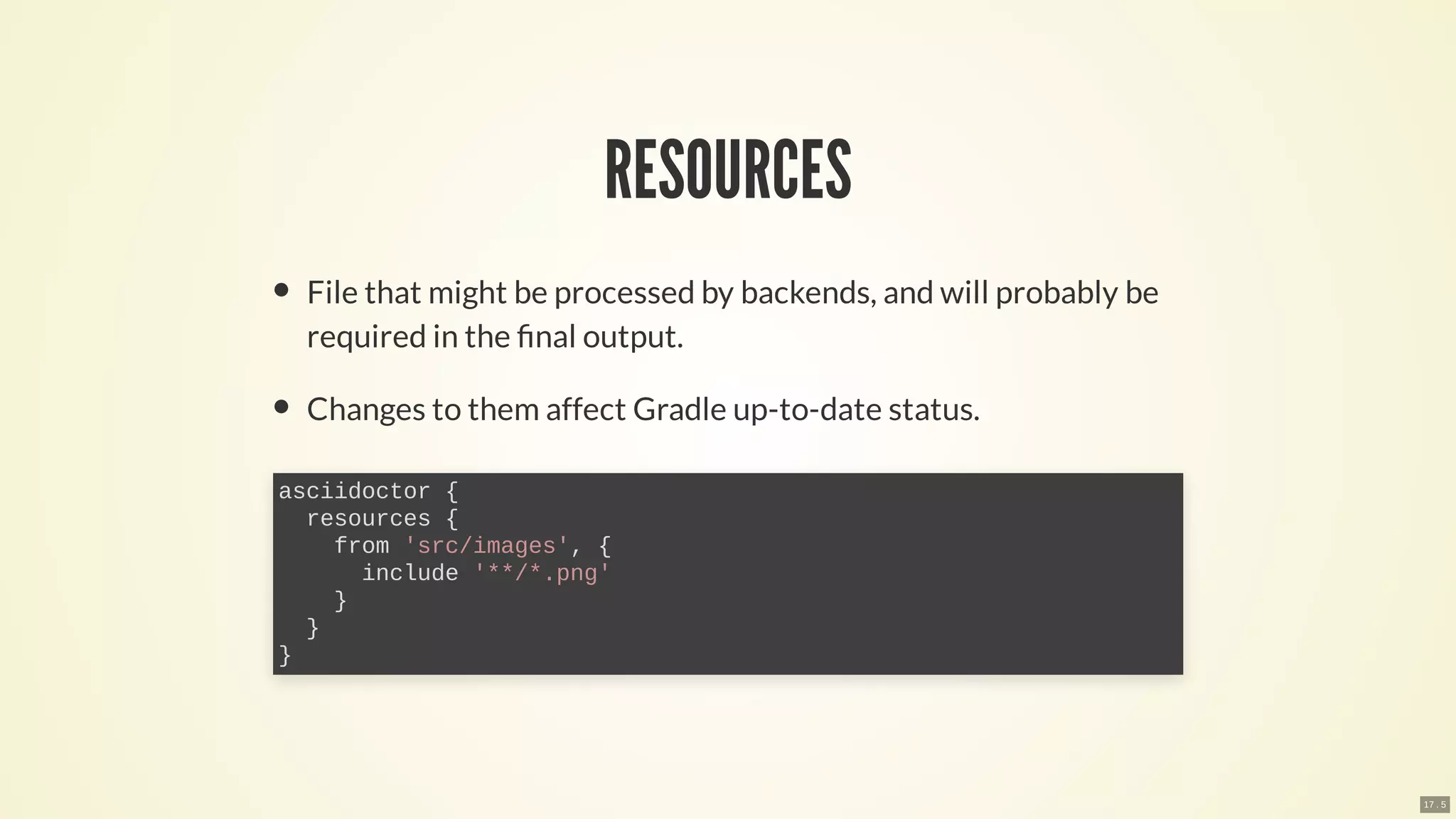 RESOURCES
File that might be processed by backends, and will probably be
required in the nal output.
Changes to them affect Gradle up-to-date status.
asciidoctor {
resources {
from 'src/images', {
include '**/*.png'
}
}
}
17 . 5
 