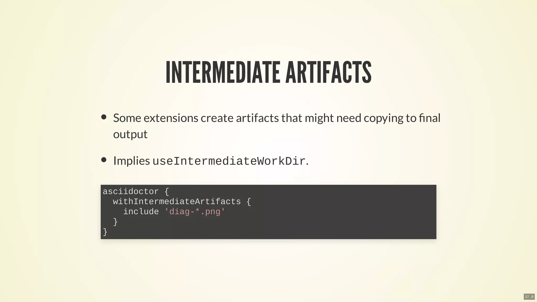 INTERMEDIATE ARTIFACTS
Some extensions create artifacts that might need copying to nal
output
Implies useIntermediateWorkDir.
asciidoctor {
withIntermediateArtifacts {
include 'diag-*.png'
}
}
17 . 8
 