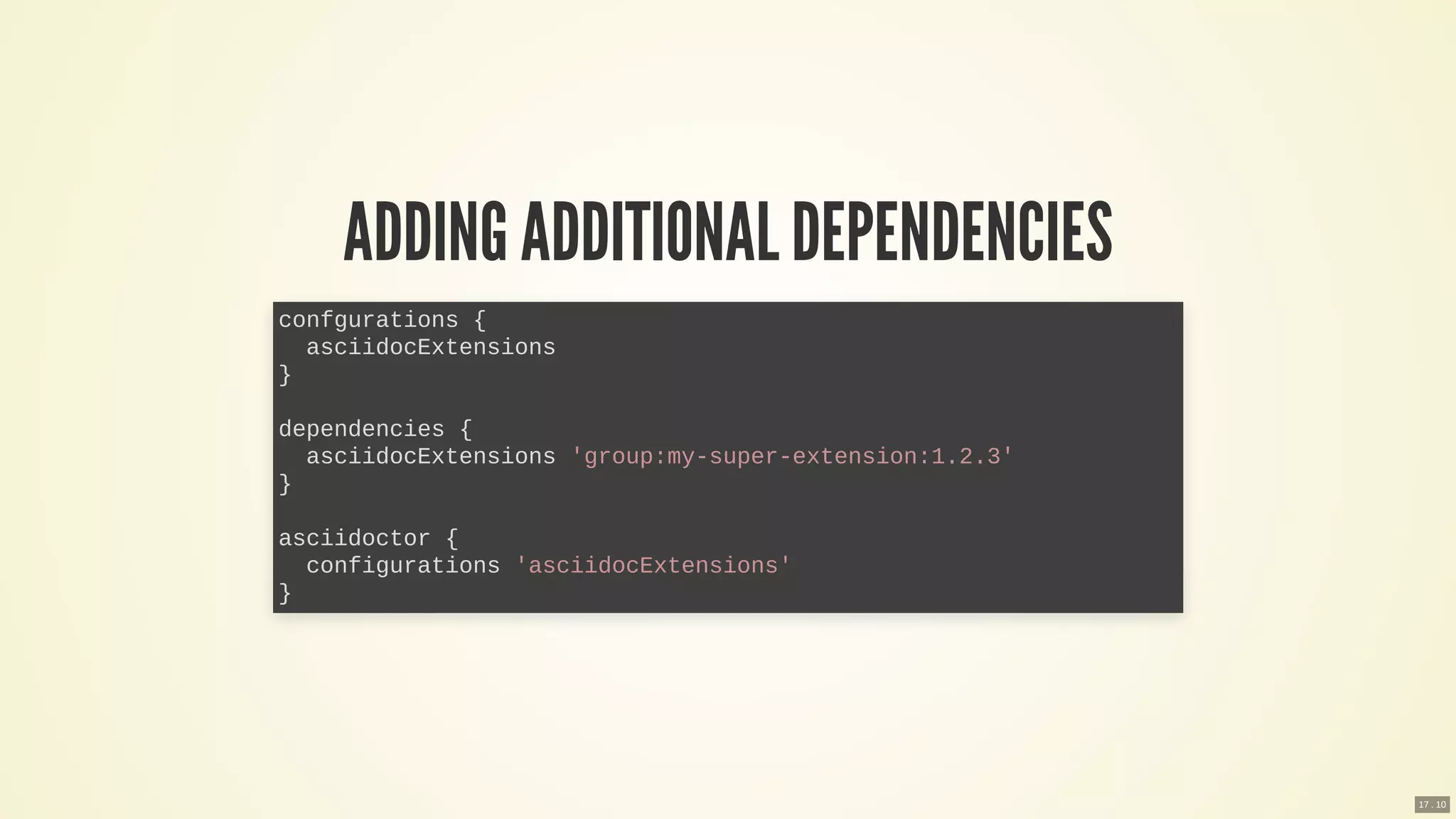 ADDING ADDITIONAL DEPENDENCIES
confgurations {
asciidocExtensions
}
dependencies {
asciidocExtensions 'group:my-super-extension:1.2.3'
}
asciidoctor {
configurations 'asciidocExtensions'
}
17 . 10
 