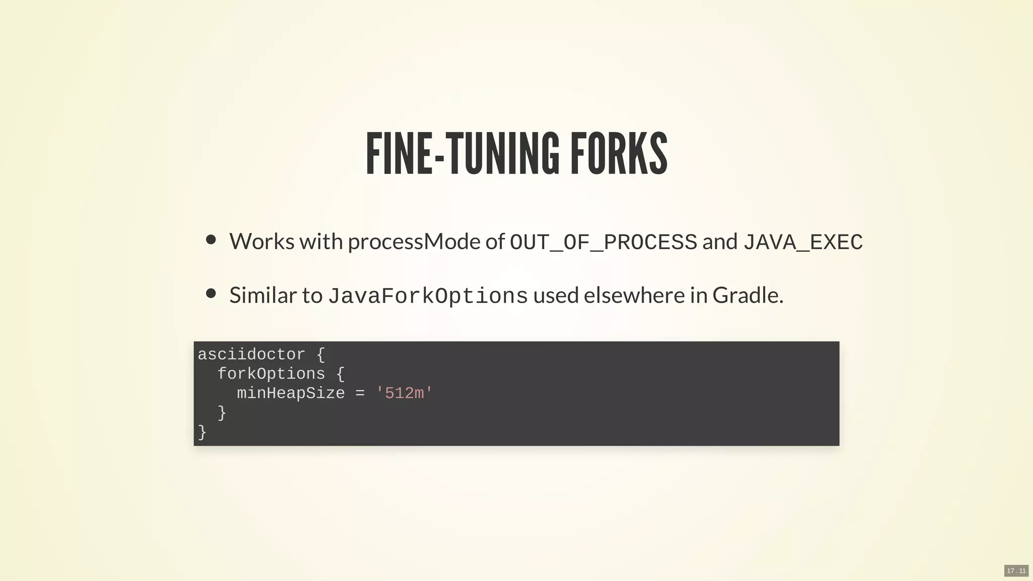 FINE-TUNING FORKS
Works with processMode of OUT_OF_PROCESS and JAVA_EXEC
Similar to JavaForkOptions used elsewhere in Gradle.
asciidoctor {
forkOptions {
minHeapSize = '512m'
}
}
17 . 11
 