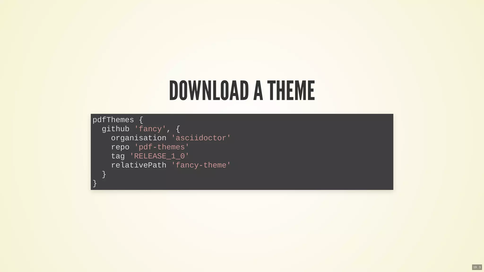 DOWNLOADA THEME
pdfThemes {
github 'fancy', {
organisation 'asciidoctor'
repo 'pdf-themes'
tag 'RELEASE_1_0'
relativePath 'fancy-theme'
}
}
19 . 3
 