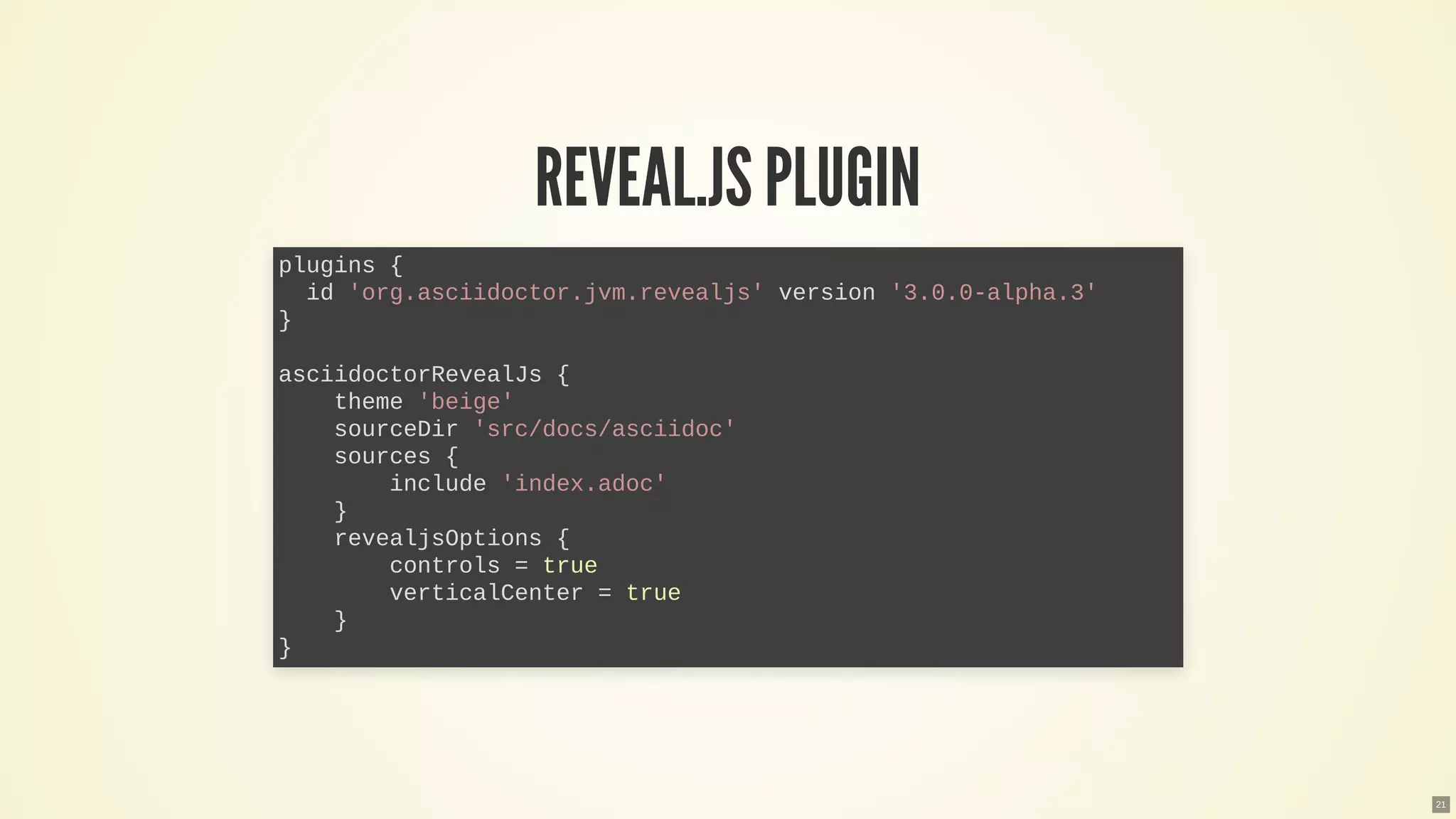 REVEAL.JSPLUGIN
plugins {
id 'org.asciidoctor.jvm.revealjs' version '3.0.0-alpha.3'
}
asciidoctorRevealJs {
theme 'beige'
sourceDir 'src/docs/asciidoc'
sources {
include 'index.adoc'
}
revealjsOptions {
controls = true
verticalCenter = true
}
}
21
 
